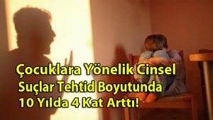 Çocuklara Yönelik Cinsel Suçlar Tehtid Boyutunda 10 Yılda 4 Kat Arttı!