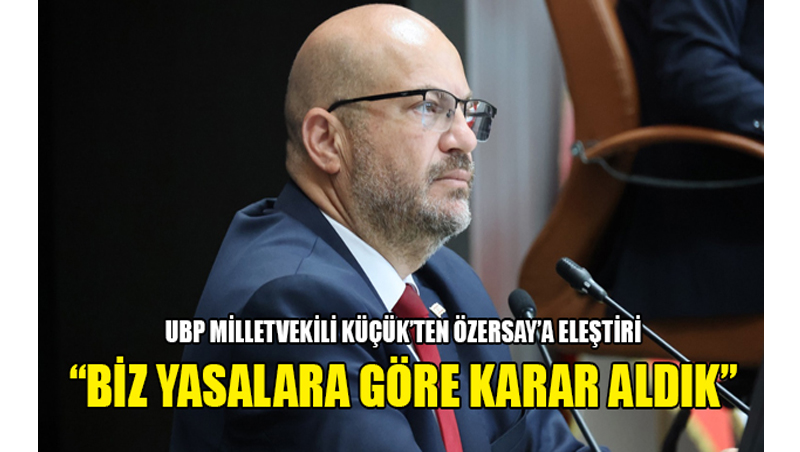 UBP Milletvekili Küçük’ten Özersay’a Eleştiri: ”Biz Yasalara Göre Karar Aldık”