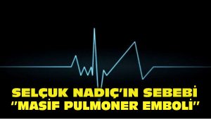 Selçuk Nadıç’ın ölüm sebebi “masif pulmoner emboli”
